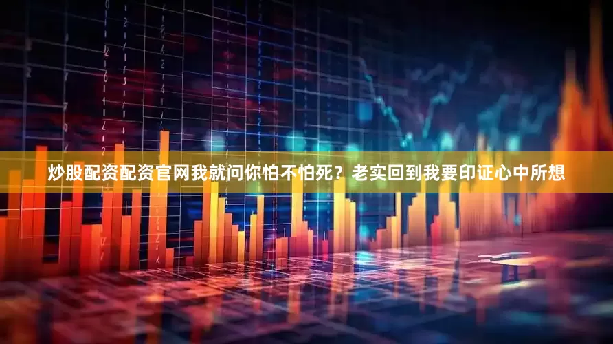 炒股配资配资官网我就问你怕不怕死？老实回到我要印证心中所想