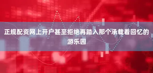 正规配资网上开户甚至拒绝再踏入那个承载着回忆的游乐园