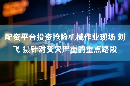 配资平台投资抢险机械作业现场 刘飞 摄针对受灾严重的重点路段