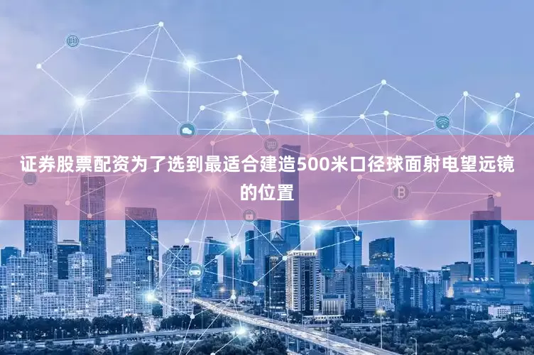 证券股票配资为了选到最适合建造500米口径球面射电望远镜的位置