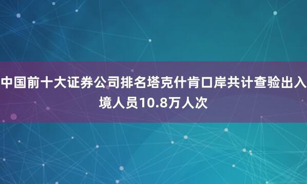 中国前十大证券公司排名塔克什肯口岸共计查验出入境人员10.8万人次