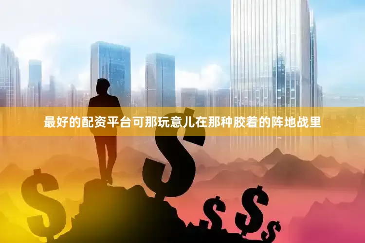 最好的配资平台可那玩意儿在那种胶着的阵地战里