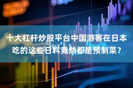 十大杠杆炒股平台中国游客在日本吃的这些日料竟然都是预制菜？